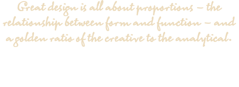 Great design is all about proportions – the relationship between form and function – and a golden ratio of the creative to the analytical.