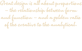 Great design is all about proportions – the relationship between form and function – and a golden ratio of the creative to the analytical.